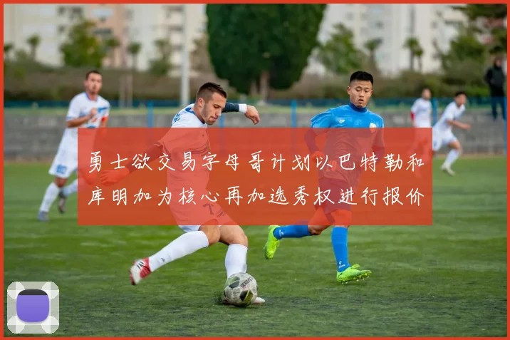 勇士欲交易字母哥计划以巴特勒和库明加为核心再加选秀权进行报价