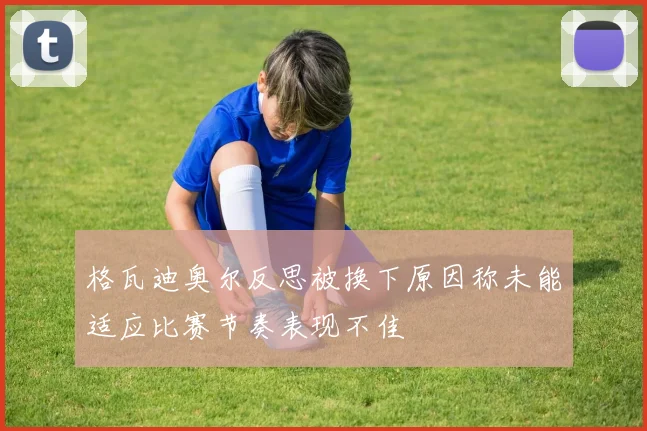 格瓦迪奥尔反思被换下原因称未能适应比赛节奏表现不佳