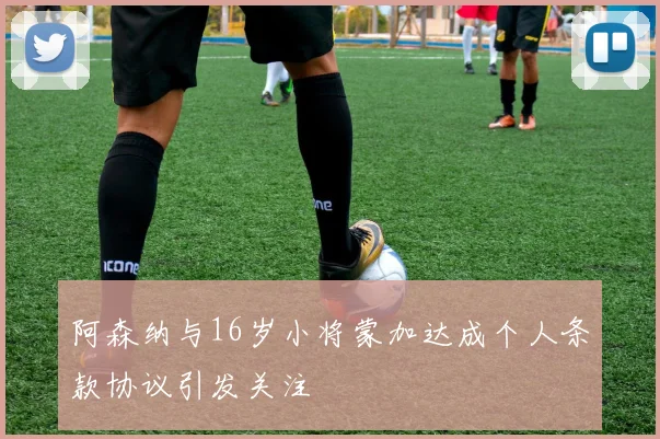 阿森纳与16岁小将蒙加达成个人条款协议引发关注