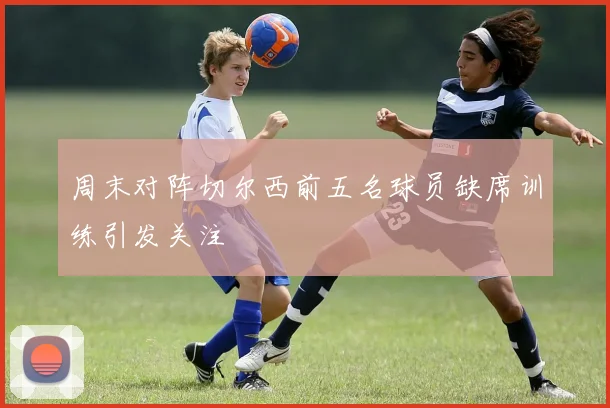 周末对阵切尔西前五名球员缺席训练引发关注