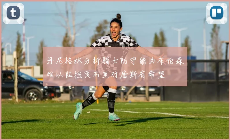 丹尼格林分析骑士防守能力布伦森难以阻挡莫布里对唐斯有希望