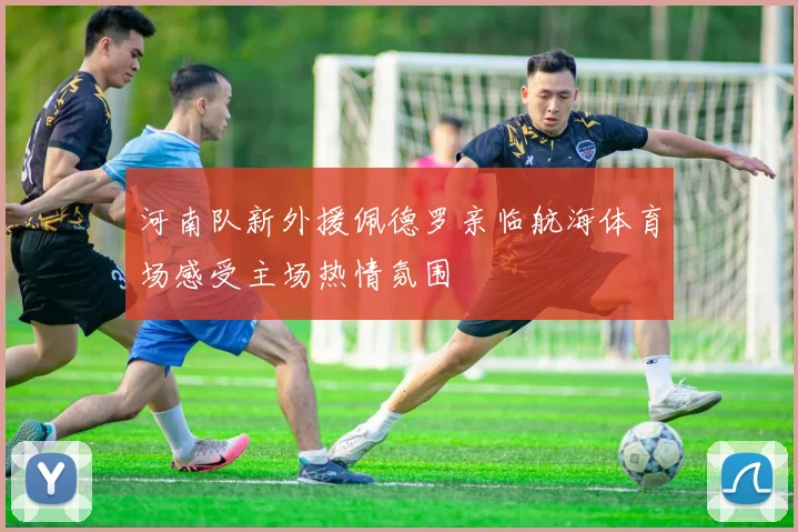 河南队新外援佩德罗亲临航海体育场感受主场热情氛围