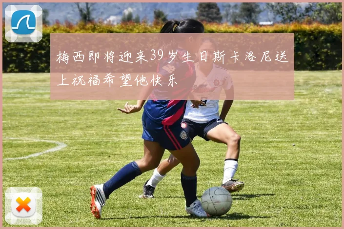梅西即将迎来39岁生日斯卡洛尼送上祝福希望他快乐