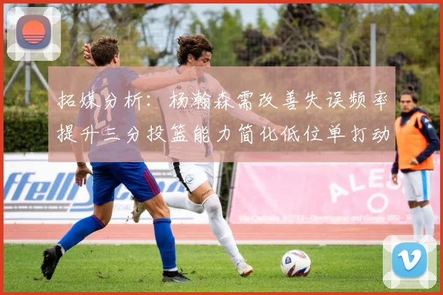 拓媒分析：杨瀚森需改善失误频率提升三分投篮能力简化低位单打动作