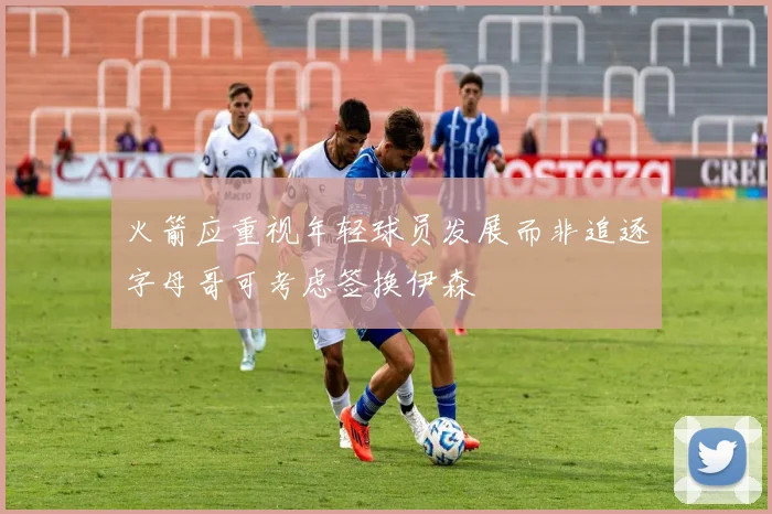 火箭应重视年轻球员发展而非追逐字母哥可考虑签换伊森