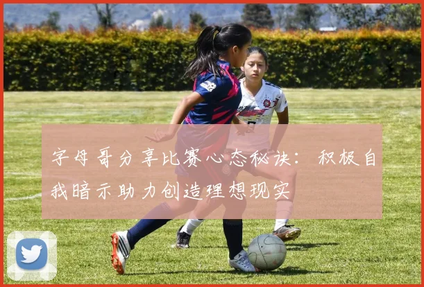 字母哥分享比赛心态秘诀：积极自我暗示助力创造理想现实