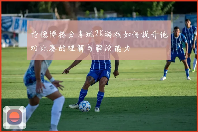 伦德博格分享玩2K游戏如何提升他对比赛的理解与解读能力