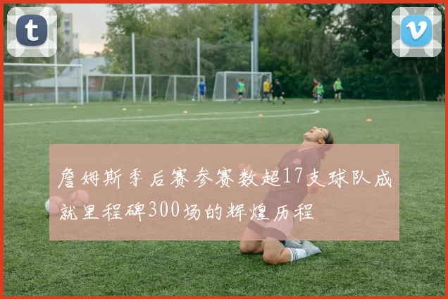 詹姆斯季后赛参赛数超17支球队成就里程碑300场的辉煌历程
