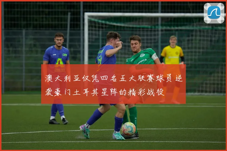 澳大利亚仅凭四名五大联赛球员逆袭豪门土耳其星阵的精彩战役