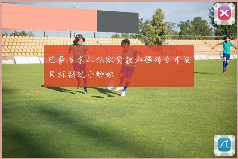 巴萨寻求21亿欧贷款加强转会市场目标锁定小蜘蛛
