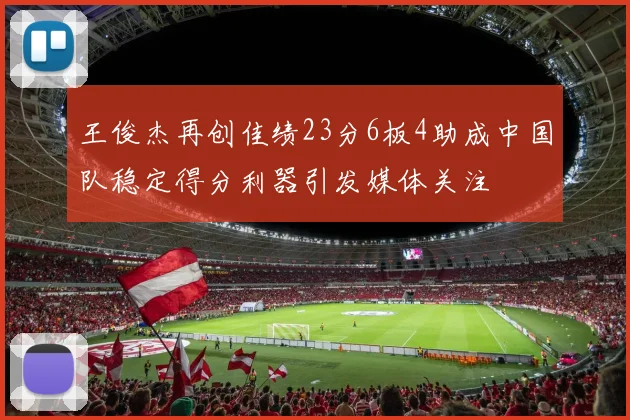 王俊杰再创佳绩23分6板4助成中国队稳定得分利器引发媒体关注