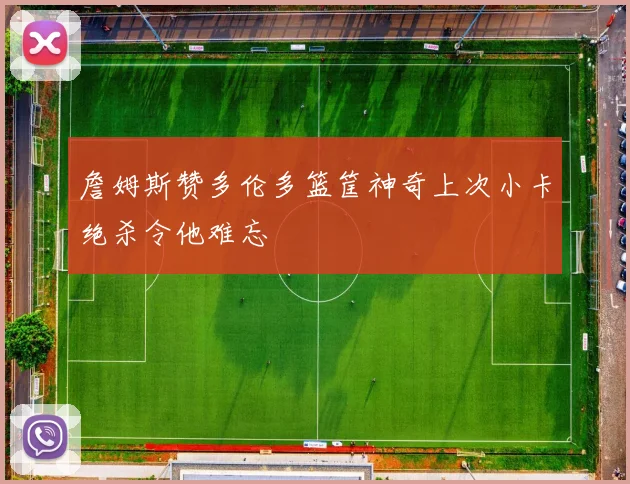 詹姆斯赞多伦多篮筐神奇上次小卡绝杀令他难忘