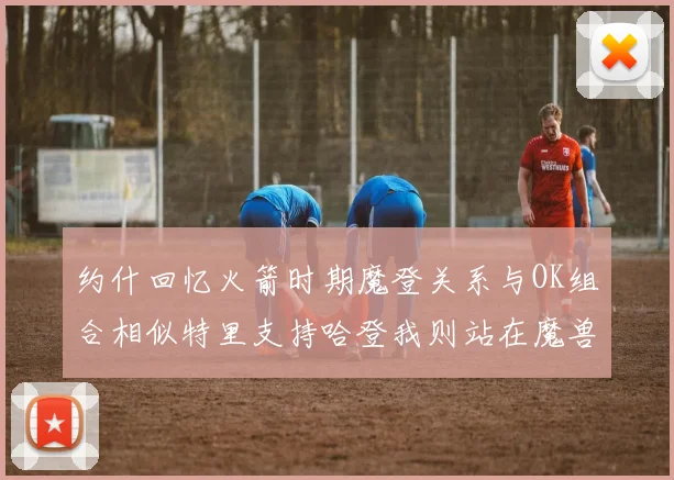 约什回忆火箭时期魔登关系与OK组合相似特里支持哈登我则站在魔兽一边