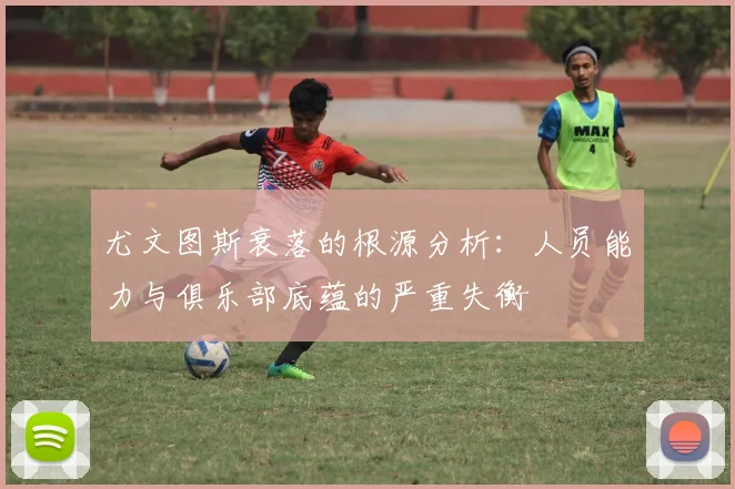 尤文图斯衰落的根源分析：人员能力与俱乐部底蕴的严重失衡